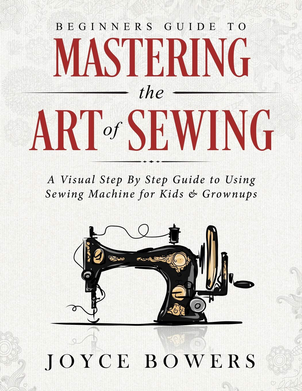Beginners Guide to Mastering the Art of Sewing: A Visual Step By Step Guide to Using Sewing Machine for Kids & Grownups by Joyce Bowers