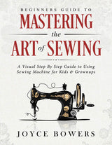 Beginners Guide to Mastering the Art of Sewing: A Visual Step By Step Guide to Using Sewing Machine for Kids & Grownups by Joyce Bowers