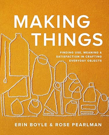 Making Things: Finding Use, Meaning, and Satisfaction in Crafting Everyday Objects – Rose Pearlman and Erin Boyle