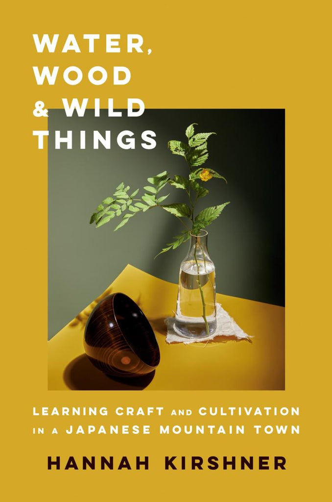Water, Wood, and Wild Things: Learning Craft and Cultivation in a Japanese Mountain Town - Kirshner Hannah
