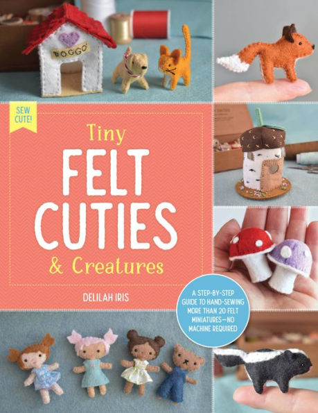 Tiny Felt Cuties & Creatures: A Step-By-Step Guide to Handcrafting More Than 12 Felt Miniatures--No Machine Required - Delilah Iris